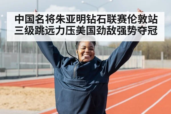 中国名将朱亚明钻石联赛伦敦站三级跳远力压美国劲敌强势夺冠