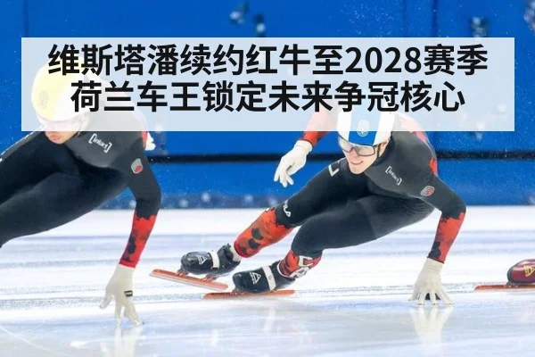 维斯塔潘续约红牛至2028赛季 荷兰车王锁定未来争冠核心